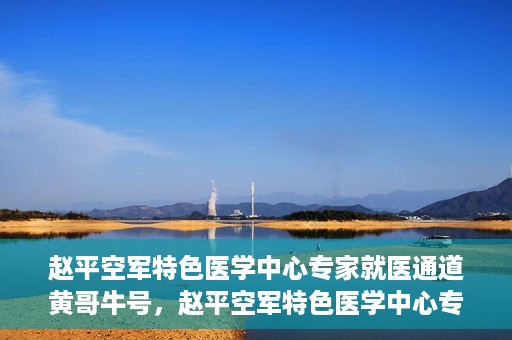赵平空军特色医学中心专家就医通道黄哥牛号，赵平空军特色医学中心专家就医绿色通道，黄哥牛号助您快速就医