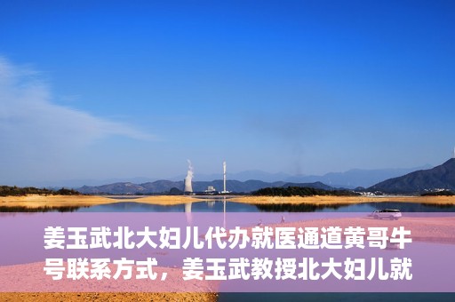 姜玉武北大妇儿代办就医通道黄哥牛号联系方式，姜玉武教授北大妇儿就医通道揭秘，黄哥牛号联系方式曝光