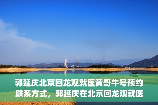 郭延庆北京回龙观就医黄哥牛号预约联系方式，郭延庆在北京回龙观就医预约联系方式及黄哥牛号预约标题，北京回龙观就医预约攻略，郭延庆医生预约联系方式与黄哥牛号预约揭秘