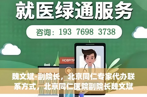 魏文斌-副院长，北京同仁专家代办联系方式，北京同仁医院副院长魏文斌，专家联系方式权威发布