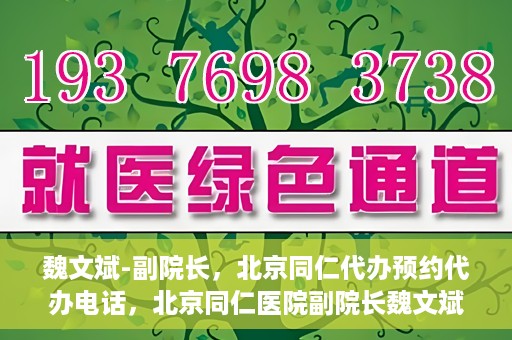 魏文斌-副院长，北京同仁代办预约代办电话，北京同仁医院副院长魏文斌与预约代办电话，便捷就医新通道