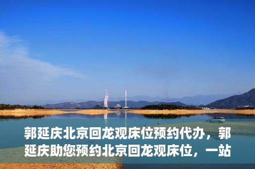 郭延庆北京回龙观床位预约代办，郭延庆助您预约北京回龙观床位，一站式便捷服务