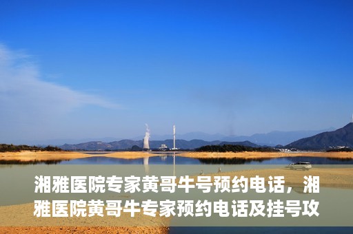 湘雅医院专家黄哥牛号预约电话，湘雅医院黄哥牛专家预约电话及挂号攻略