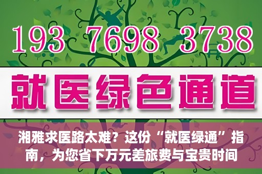 湘雅求医路太难？这份“就医绿通”指南，为您省下万元差旅费与宝贵时间