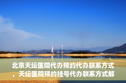 北京天坛医院代办预约代办联系方式，天坛医院预约挂号代办联系方式解析