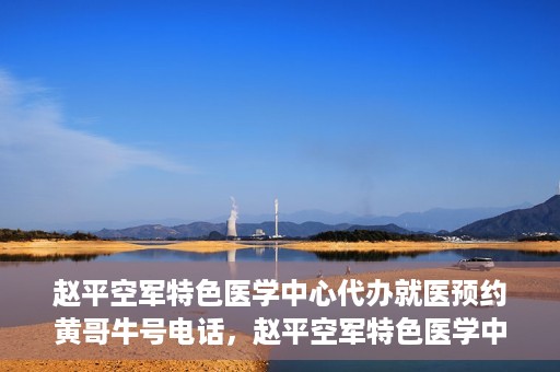赵平空军特色医学中心代办就医预约黄哥牛号电话，赵平空军特色医学中心就医预约代办服务——黄哥预约热线揭秘