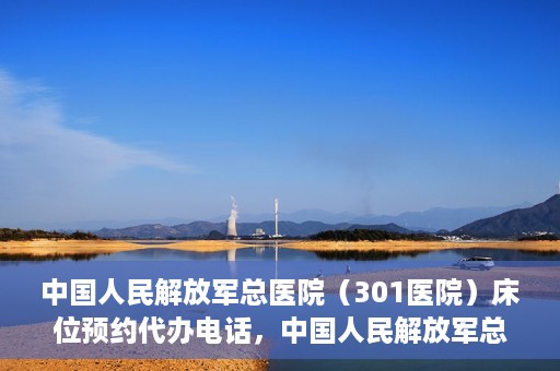 中国人民解放军总医院（301医院）床位预约代办电话，中国人民解放军总医院床位预约代办专线服务详解