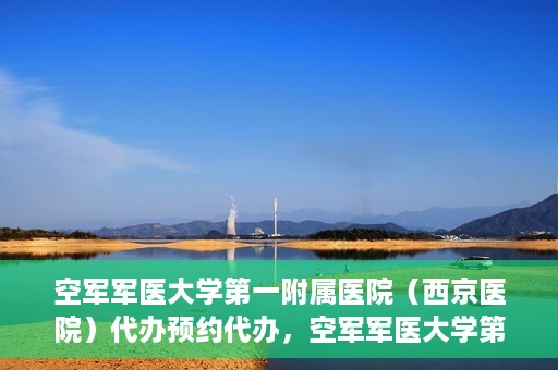 空军军医大学第一附属医院（西京医院）代办预约代办，空军军医大学第一附属医院（西京医院）预约代办服务详解