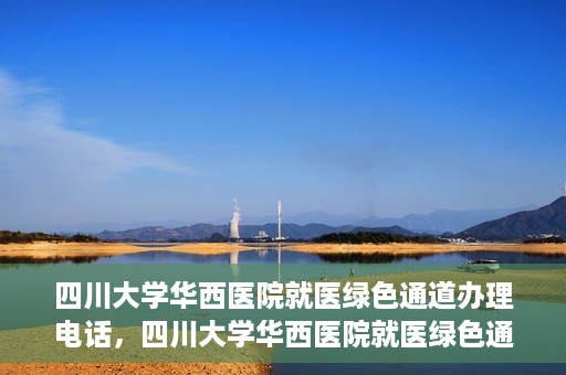 四川大学华西医院就医绿色通道办理电话，四川大学华西医院就医绿色通道咨询热线