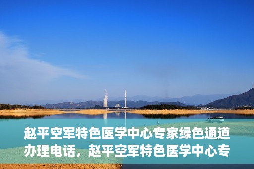 赵平空军特色医学中心专家绿色通道办理电话，赵平空军特色医学中心专家绿色通道咨询热线