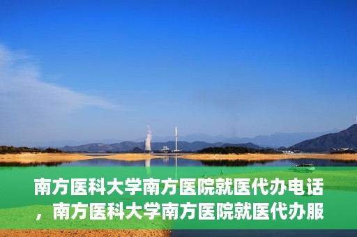南方医科大学南方医院就医代办电话，南方医科大学南方医院就医代办服务热线详解