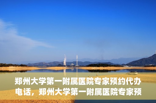 郑州大学第一附属医院专家预约代办电话，郑州大学第一附属医院专家预约代办服务热线