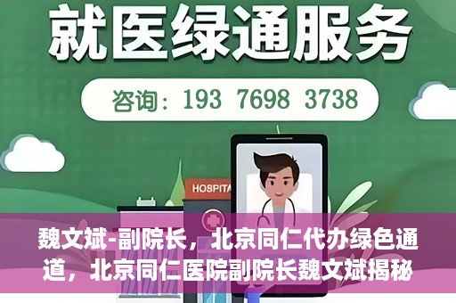 魏文斌-副院长，北京同仁代办绿色通道，北京同仁医院副院长魏文斌揭秘绿色通道代办服务