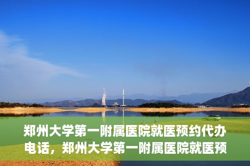 郑州大学第一附属医院就医预约代办电话，郑州大学第一附属医院就医预约代办服务热线