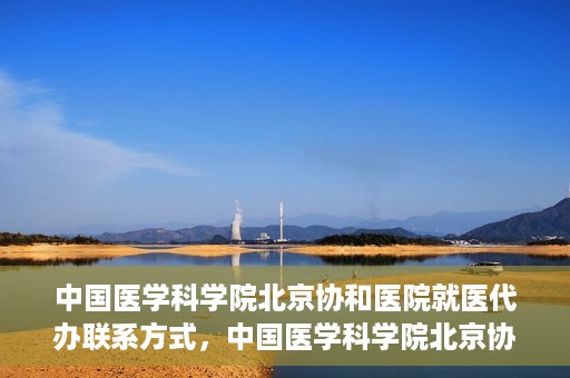 中国医学科学院北京协和医院就医代办联系方式，中国医学科学院北京协和医院就医代办服务联系方式详解