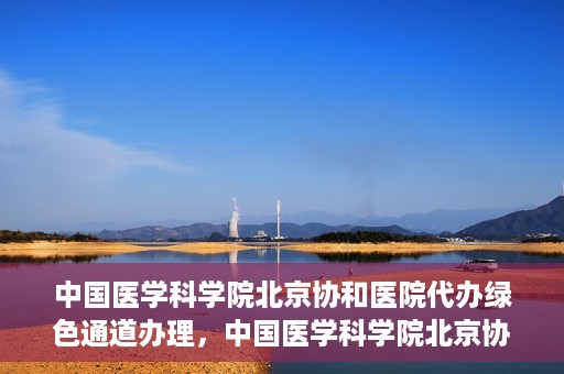 中国医学科学院北京协和医院代办绿色通道办理，中国医学科学院北京协和医院绿色通道代办服务详解