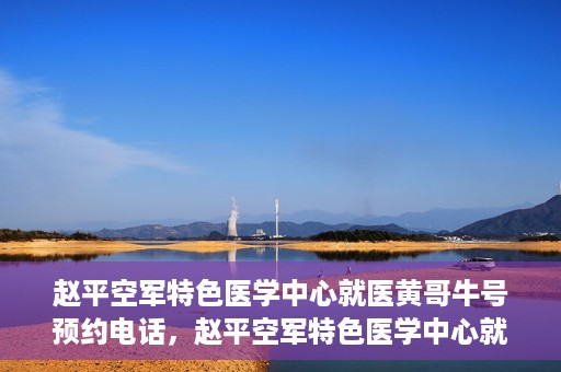 赵平空军特色医学中心就医黄哥牛号预约电话，赵平空军特色医学中心就医预约电话及黄哥牛号预约攻略