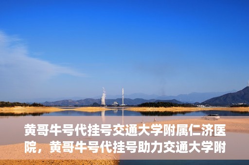 黄哥牛号代挂号交通大学附属仁济医院，黄哥牛号代挂号助力交通大学附属仁济医院就医体验提升