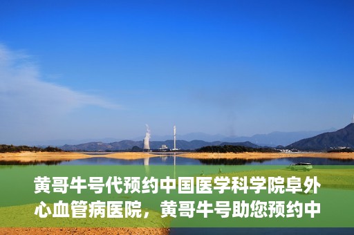 黄哥牛号代预约中国医学科学院阜外心血管病医院，黄哥牛号助您预约中国医学科学院阜外心血管病医院专家号