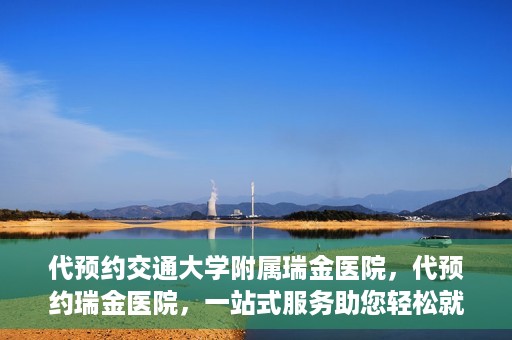 代预约交通大学附属瑞金医院，代预约瑞金医院，一站式服务助您轻松就医