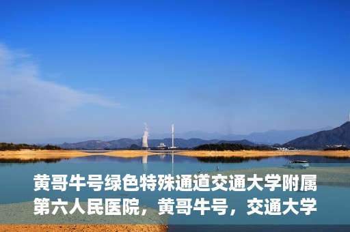 黄哥牛号绿色特殊通道交通大学附属第六人民医院，黄哥牛号，交通大学附属第六人民医院开启绿色特殊通道
