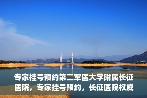 专家挂号预约第二军医大学附属长征医院，专家挂号预约，长征医院权威预约通道开启