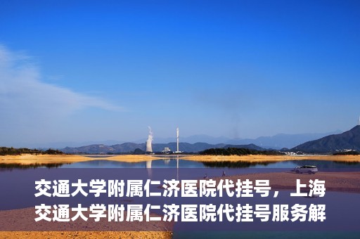 交通大学附属仁济医院代挂号，上海交通大学附属仁济医院代挂号服务解析