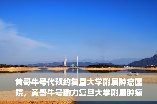 黄哥牛号代预约复旦大学附属肿瘤医院，黄哥牛号助力复旦大学附属肿瘤医院预约服务启动