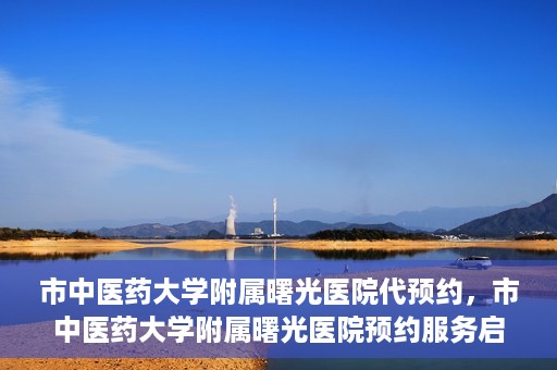 市中医药大学附属曙光医院代预约，市中医药大学附属曙光医院预约服务启动，便捷就医新体验