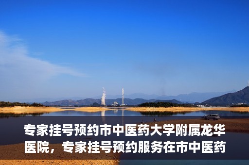专家挂号预约市中医药大学附属龙华医院，专家挂号预约服务在市中医药大学附属龙华医院开通