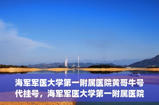 海军军医大学第一附属医院黄哥牛号代挂号，海军军医大学第一附属医院黄哥挂号攻略，代挂号详解