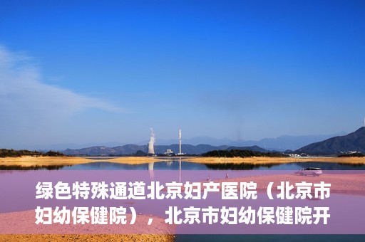 绿色特殊通道北京妇产医院（北京市妇幼保健院），北京市妇幼保健院开通绿色特殊通道，为母婴健康保驾护航