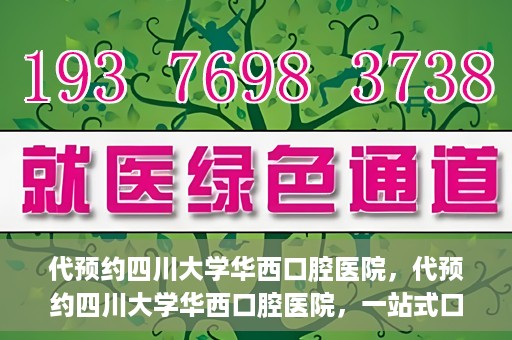 代预约四川大学华西口腔医院，代预约四川大学华西口腔医院，一站式口腔健康预约服务体验