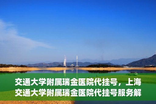 交通大学附属瑞金医院代挂号，上海交通大学附属瑞金医院代挂号服务解析