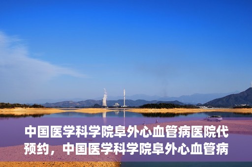 中国医学科学院阜外心血管病医院代预约，中国医学科学院阜外心血管病医院预约服务详解，便捷代预约功能助您轻松就医