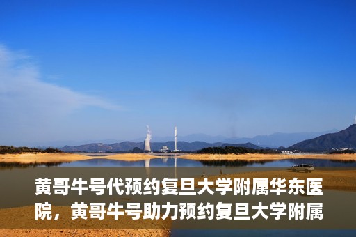 黄哥牛号代预约复旦大学附属华东医院，黄哥牛号助力预约复旦大学附属华东医院，一站式便捷就医服务