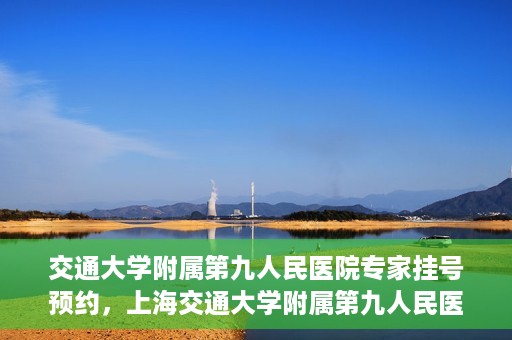 交通大学附属第九人民医院专家挂号预约，上海交通大学附属第九人民医院专家挂号预约指南