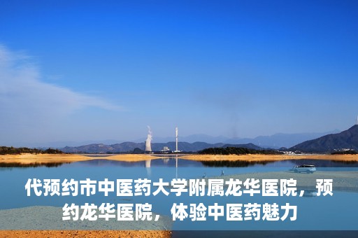 代预约市中医药大学附属龙华医院，预约龙华医院，体验中医药魅力