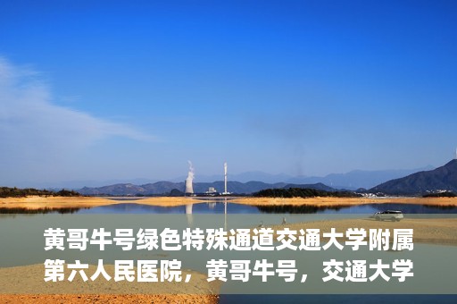 黄哥牛号绿色特殊通道交通大学附属第六人民医院，黄哥牛号，交通大学附属第六人民医院开启绿色特殊通道
