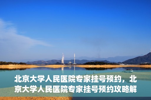 北京大学人民医院专家挂号预约，北京大学人民医院专家挂号预约攻略解析