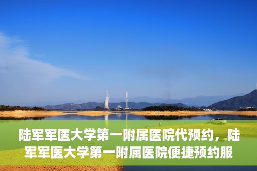 陆军军医大学第一附属医院代预约，陆军军医大学第一附属医院便捷预约服务启动