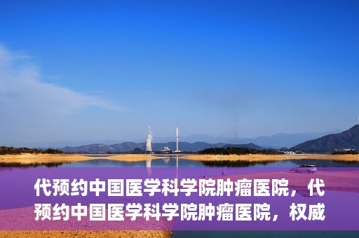 代预约中国医学科学院肿瘤医院，代预约中国医学科学院肿瘤医院，权威医疗资源的便捷通道