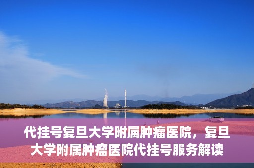 代挂号复旦大学附属肿瘤医院，复旦大学附属肿瘤医院代挂号服务解读