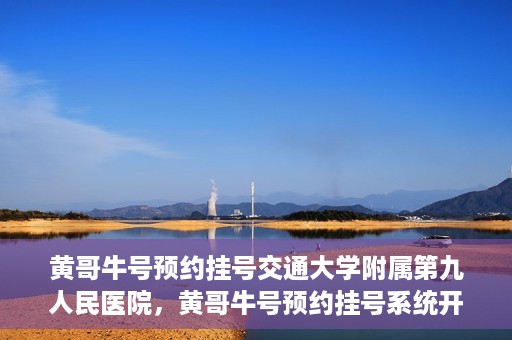 黄哥牛号预约挂号交通大学附属第九人民医院，黄哥牛号预约挂号系统开通，交通大学附属第九人民医院挂号服务上线