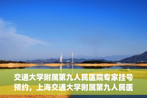 交通大学附属第九人民医院专家挂号预约，上海交通大学附属第九人民医院专家挂号预约指南