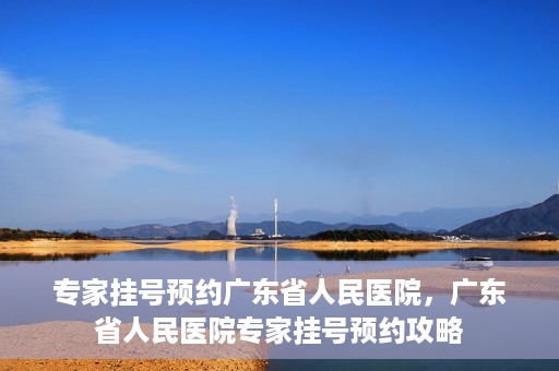 专家挂号预约广东省人民医院，广东省人民医院专家挂号预约攻略