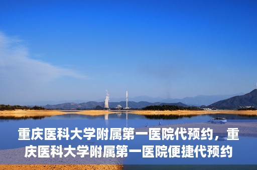 重庆医科大学附属第一医院代预约，重庆医科大学附属第一医院便捷代预约服务