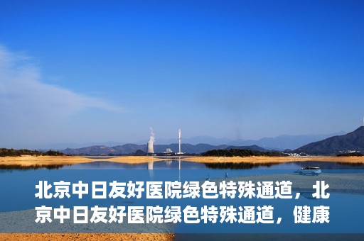 北京中日友好医院绿色特殊通道，北京中日友好医院绿色特殊通道，健康守护的紧急通道