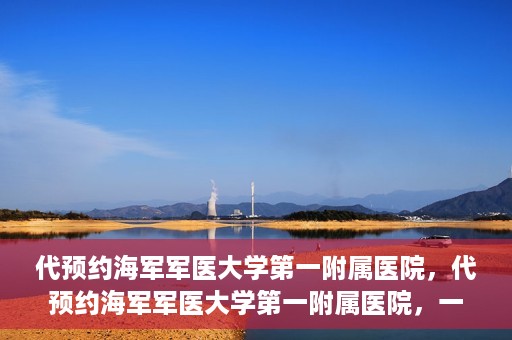 代预约海军军医大学第一附属医院，代预约海军军医大学第一附属医院，一站式便捷医疗体验