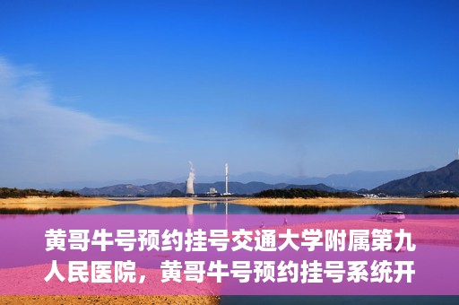 黄哥牛号预约挂号交通大学附属第九人民医院，黄哥牛号预约挂号系统开通，交通大学附属第九人民医院挂号服务上线